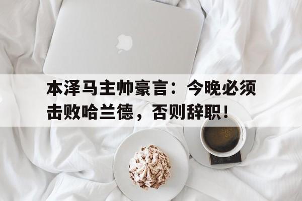 本泽马主帅豪言：今晚必须击败哈兰德，否则辞职！