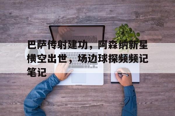 巴萨传射建功，阿森纳新星横空出世，场边球探频频记笔记阿森纳对巴萨